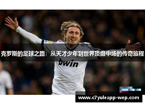 克罗斯的足球之路：从天才少年到世界顶级中场的传奇旅程